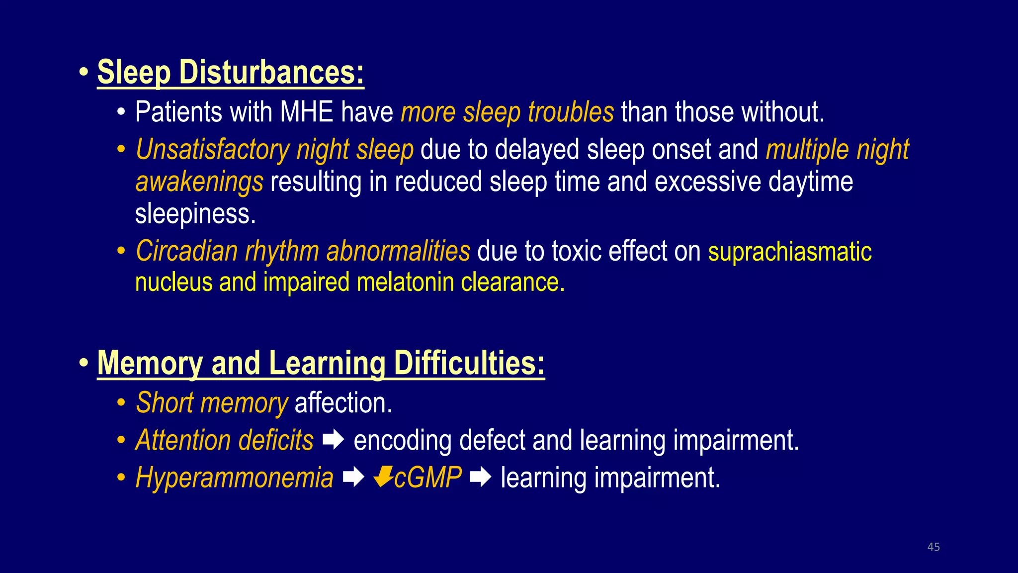 • Sleep Disturbances:
• Patients with MHE have more sleep troubles than those without.
• Unsatisfactory night sleep due to delayed sleep onset and multiple night
awakenings resulting in reduced sleep time and excessive daytime
sleepiness.
• Circadian rhythm abnormalities due to toxic effect on suprachiasmatic
nucleus and impaired melatonin clearance.
• Memory and Learning Difficulties:
• Short memory affection.
• Attention deficits  encoding defect and learning impairment.
• Hyperammonemia cGMP  learning impairment.
45
 