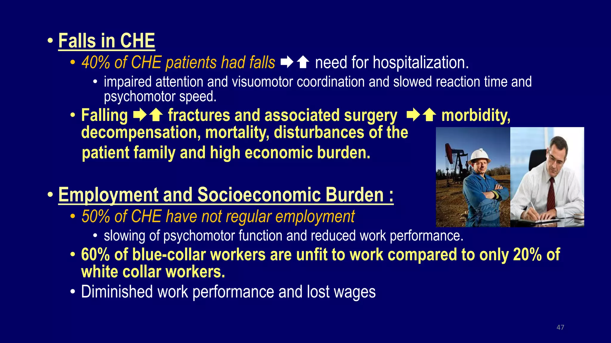 • Falls in CHE
• 40% of CHE patients had falls  need for hospitalization.
• impaired attention and visuomotor coordination and slowed reaction time and
psychomotor speed.
• Falling  fractures and associated surgery  morbidity,
decompensation, mortality, disturbances of the
patient family and high economic burden.
• Employment and Socioeconomic Burden :
• 50% of CHE have not regular employment
• slowing of psychomotor function and reduced work performance.
• 60% of blue-collar workers are unfit to work compared to only 20% of
white collar workers.
• Diminished work performance and lost wages
47
 