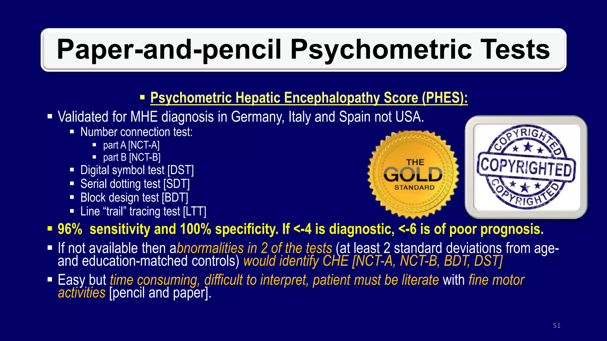 Paper-and-pencil Psychometric Tests
 Psychometric Hepatic Encephalopathy Score (PHES):
 Validated for MHE diagnosis in Germany, Italy and Spain not USA.
 Number connection test:
 part A [NCT-A]
 part B [NCT-B]
 Digital symbol test [DST]
 Serial dotting test [SDT]
 Block design test [BDT]
 Line “trail” tracing test [LTT]
 96% sensitivity and 100% specificity. If <-4 is diagnostic, <-6 is of poor prognosis.
 If not available then abnormalities in 2 of the tests (at least 2 standard deviations from age-
and education-matched controls) would identify CHE [NCT-A, NCT-B, BDT, DST]
 Easy but time consuming, difficult to interpret, patient must be literate with fine motor
activities [pencil and paper].
51
 