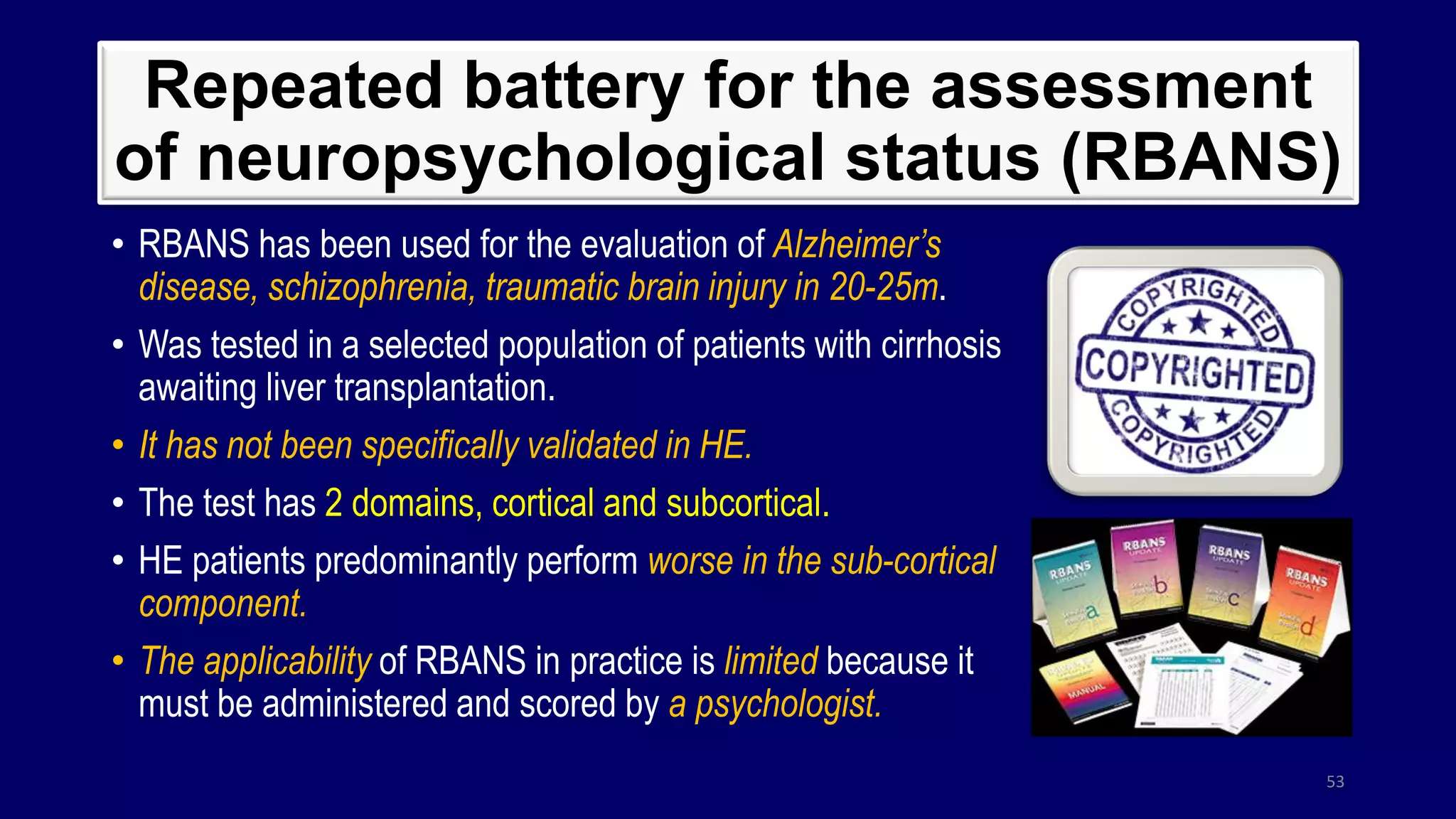 Repeated battery for the assessment
of neuropsychological status (RBANS)
• RBANS has been used for the evaluation of Alzheimer’s
disease, schizophrenia, traumatic brain injury in 20-25m.
• Was tested in a selected population of patients with cirrhosis
awaiting liver transplantation.
• It has not been specifically validated in HE.
• The test has 2 domains, cortical and subcortical.
• HE patients predominantly perform worse in the sub-cortical
component.
• The applicability of RBANS in practice is limited because it
must be administered and scored by a psychologist.
53
 