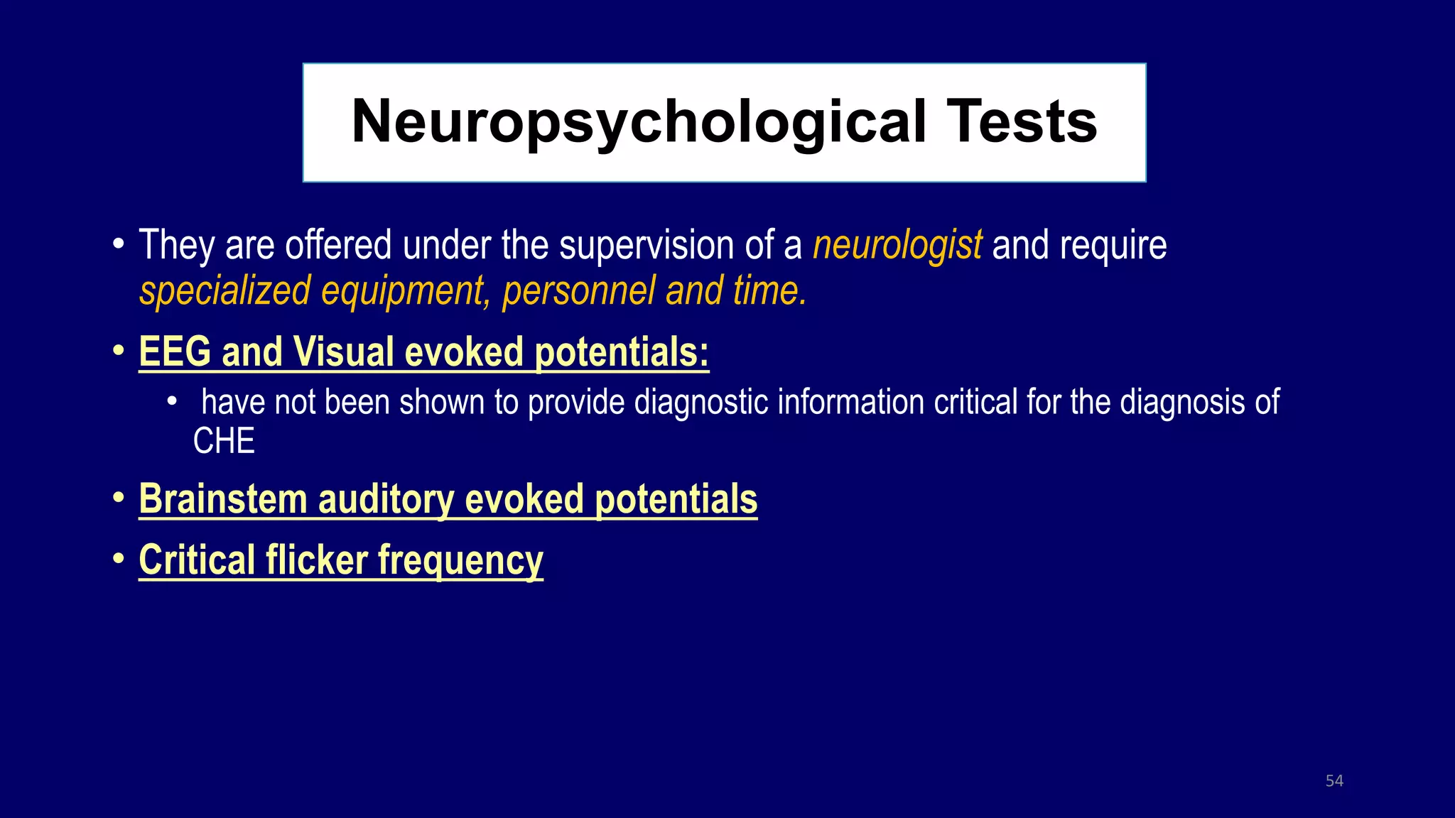 Neuropsychological Tests
• They are offered under the supervision of a neurologist and require
specialized equipment, personnel and time.
• EEG and Visual evoked potentials:
• have not been shown to provide diagnostic information critical for the diagnosis of
CHE
• Brainstem auditory evoked potentials
• Critical flicker frequency
54
 