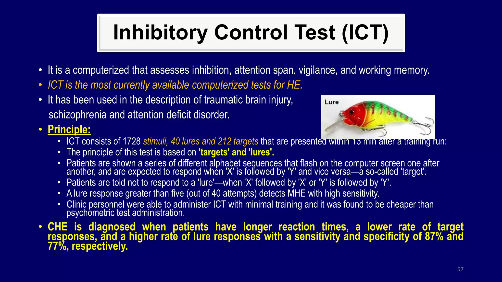 Inhibitory Control Test (ICT)
• It is a computerized that assesses inhibition, attention span, vigilance, and working memory.
• ICT is the most currently available computerized tests for HE.
• It has been used in the description of traumatic brain injury,
schizophrenia and attention deficit disorder.
• Principle:
• ICT consists of 1728 stimuli, 40 lures and 212 targets that are presented within 13 min after a training run:
• The principle of this test is based on 'targets' and 'lures'.
• Patients are shown a series of different alphabet sequences that flash on the computer screen one after
another, and are expected to respond when 'X' is followed by 'Y' and vice versa—a so-called 'target'.
• Patients are told not to respond to a 'lure'—when 'X' followed by 'X' or 'Y' is followed by 'Y'.
• A lure response greater than five (out of 40 attempts) detects MHE with high sensitivity.
• Clinic personnel were able to administer ICT with minimal training and it was found to be cheaper than
psychometric test administration.
• CHE is diagnosed when patients have longer reaction times, a lower rate of target
responses, and a higher rate of lure responses with a sensitivity and specificity of 87% and
77%, respectively.
57
 