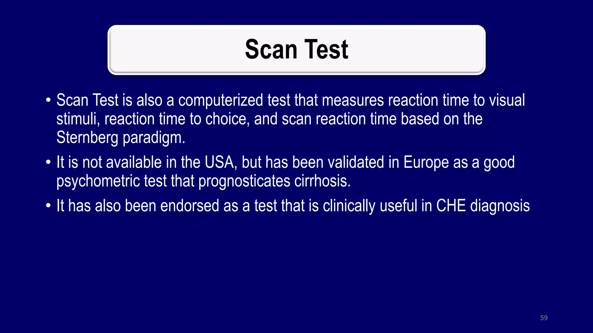 Scan Test
• Scan Test is also a computerized test that measures reaction time to visual
stimuli, reaction time to choice, and scan reaction time based on the
Sternberg paradigm.
• It is not available in the USA, but has been validated in Europe as a good
psychometric test that prognosticates cirrhosis.
• It has also been endorsed as a test that is clinically useful in CHE diagnosis
59
 