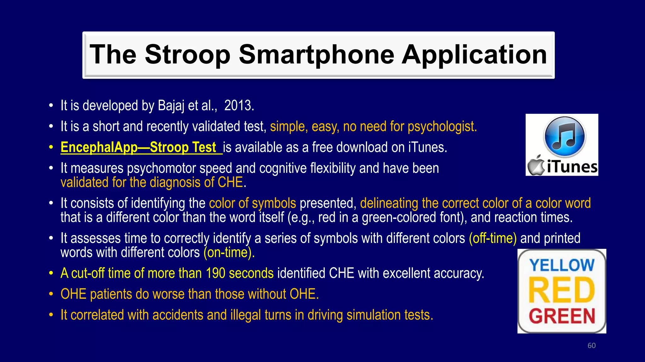 The Stroop Smartphone Application
• It is developed by Bajaj et al., 2013.
• It is a short and recently validated test, simple, easy, no need for psychologist.
• EncephalApp—Stroop Test is available as a free download on iTunes.
• It measures psychomotor speed and cognitive flexibility and have been
validated for the diagnosis of CHE.
• It consists of identifying the color of symbols presented, delineating the correct color of a color word
that is a different color than the word itself (e.g., red in a green-colored font), and reaction times.
• It assesses time to correctly identify a series of symbols with different colors (off-time) and printed
words with different colors (on-time).
• A cut-off time of more than 190 seconds identified CHE with excellent accuracy.
• OHE patients do worse than those without OHE.
• It correlated with accidents and illegal turns in driving simulation tests.
60
 