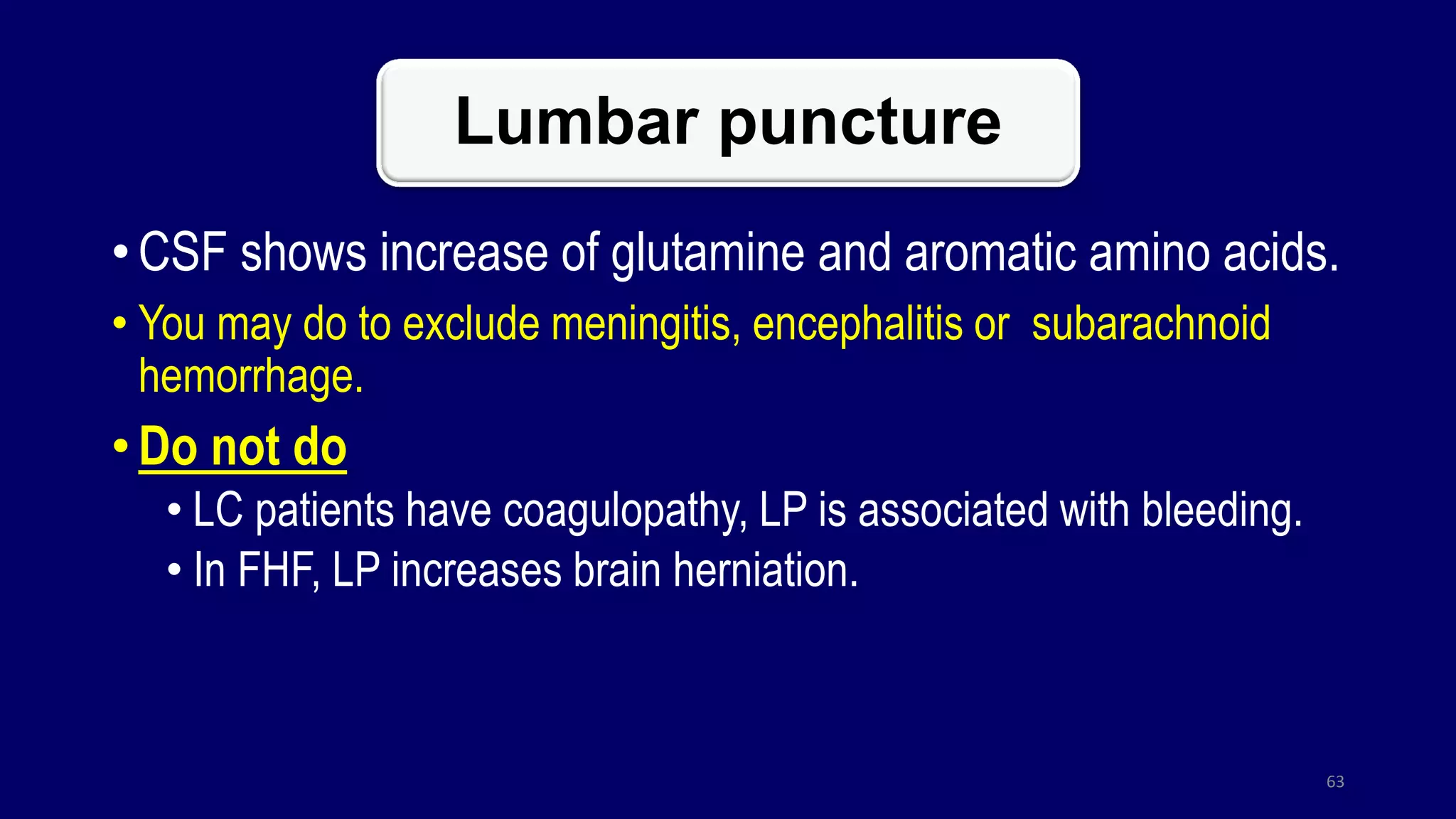 Lumbar puncture
• CSF shows increase of glutamine and aromatic amino acids.
• You may do to exclude meningitis, encephalitis or subarachnoid
hemorrhage.
• Do not do
• LC patients have coagulopathy, LP is associated with bleeding.
• In FHF, LP increases brain herniation.
63
 