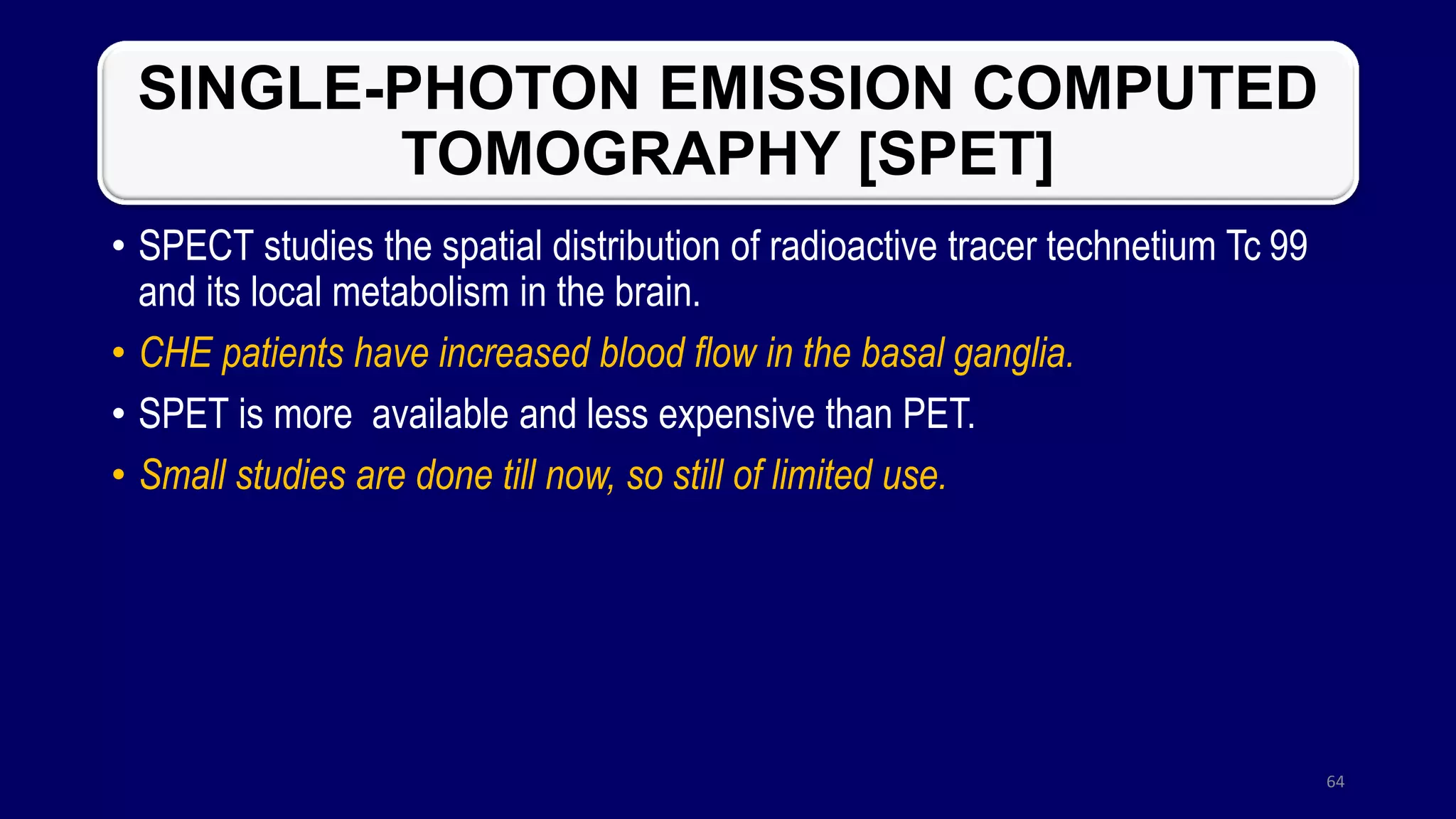 SINGLE-PHOTON EMISSION COMPUTED
TOMOGRAPHY [SPET]
• SPECT studies the spatial distribution of radioactive tracer technetium Tc 99
and its local metabolism in the brain.
• CHE patients have increased blood flow in the basal ganglia.
• SPET is more available and less expensive than PET.
• Small studies are done till now, so still of limited use.
64
 