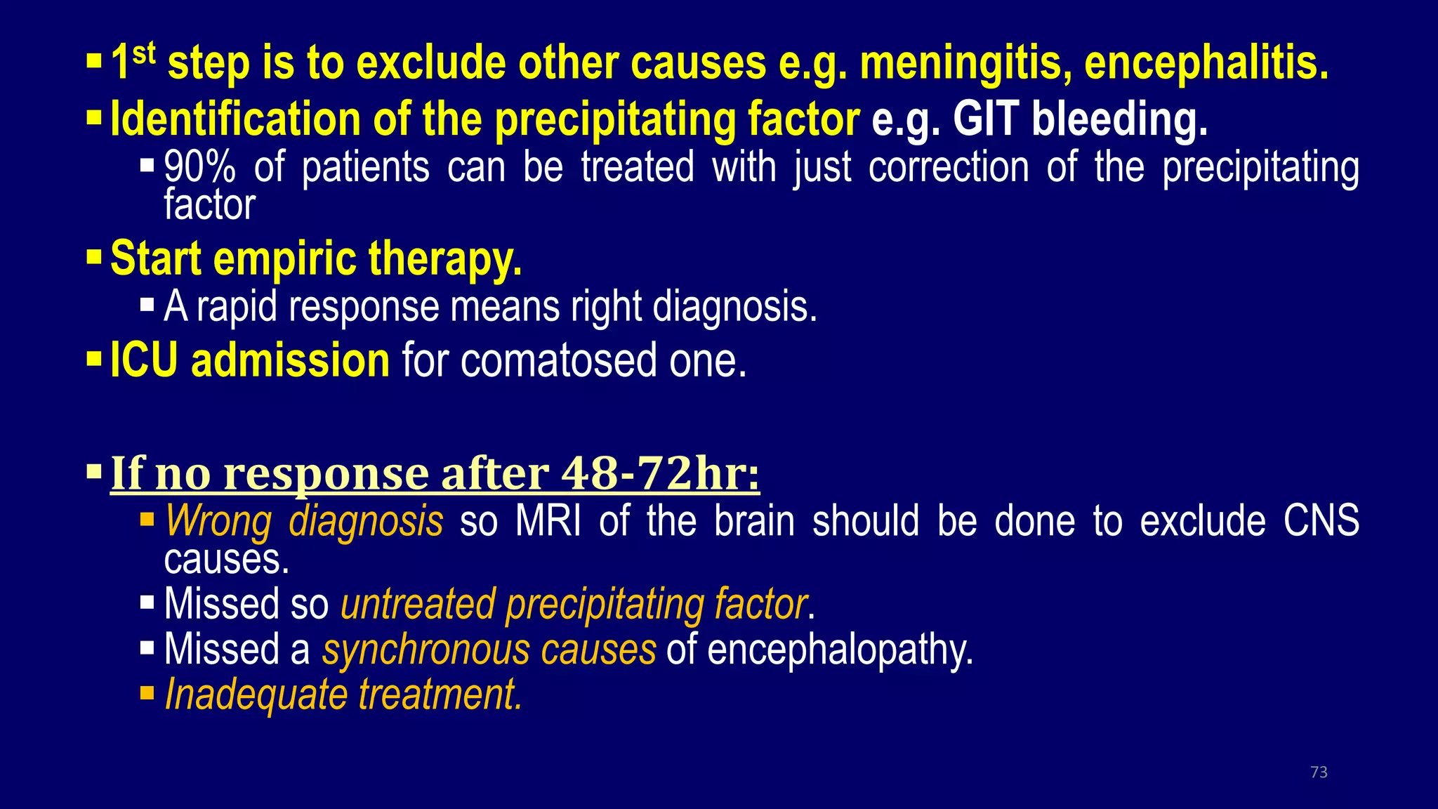 1st step is to exclude other causes e.g. meningitis, encephalitis.
Identification of the precipitating factor e.g. GIT bleeding.
90% of patients can be treated with just correction of the precipitating
factor
Start empiric therapy.
A rapid response means right diagnosis.
ICU admission for comatosed one.
If no response after 48-72hr:
Wrong diagnosis so MRI of the brain should be done to exclude CNS
causes.
Missed so untreated precipitating factor.
Missed a synchronous causes of encephalopathy.
Inadequate treatment.
73
 