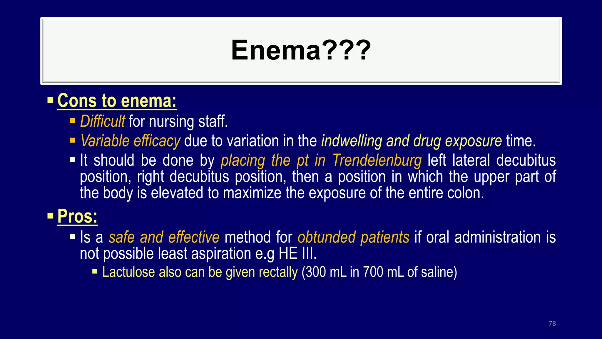 Enema???
Cons to enema:
 Difficult for nursing staff.
 Variable efficacy due to variation in the indwelling and drug exposure time.
 It should be done by placing the pt in Trendelenburg left lateral decubitus
position, right decubitus position, then a position in which the upper part of
the body is elevated to maximize the exposure of the entire colon.
Pros:
 Is a safe and effective method for obtunded patients if oral administration is
not possible least aspiration e.g HE III.
 Lactulose also can be given rectally (300 mL in 700 mL of saline)
78
 