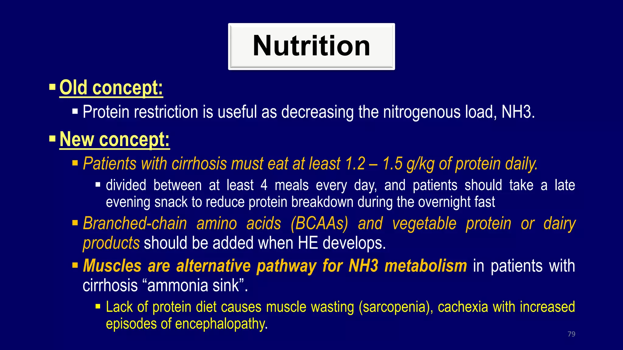 Nutrition
Old concept:
 Protein restriction is useful as decreasing the nitrogenous load, NH3.
New concept:
 Patients with cirrhosis must eat at least 1.2 – 1.5 g/kg of protein daily.
 divided between at least 4 meals every day, and patients should take a late
evening snack to reduce protein breakdown during the overnight fast
 Branched-chain amino acids (BCAAs) and vegetable protein or dairy
products should be added when HE develops.
 Muscles are alternative pathway for NH3 metabolism in patients with
cirrhosis “ammonia sink”.
 Lack of protein diet causes muscle wasting (sarcopenia), cachexia with increased
episodes of encephalopathy.
79
 