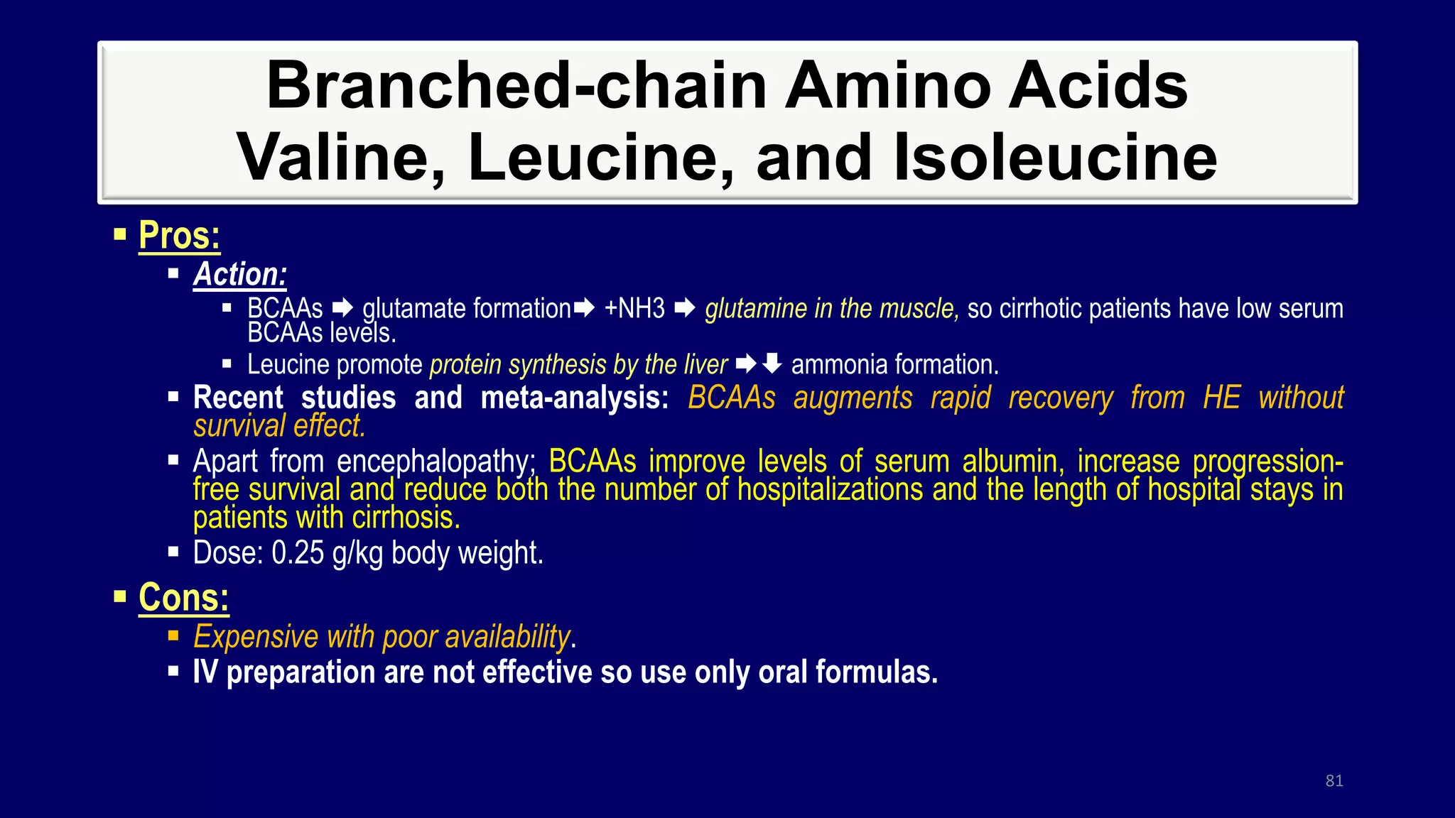 Branched-chain Amino Acids
Valine, Leucine, and Isoleucine
 Pros:
 Action:
 BCAAs  glutamate formation +NH3  glutamine in the muscle, so cirrhotic patients have low serum
BCAAs levels.
 Leucine promote protein synthesis by the liver  ammonia formation.
 Recent studies and meta-analysis: BCAAs augments rapid recovery from HE without
survival effect.
 Apart from encephalopathy; BCAAs improve levels of serum albumin, increase progression-
free survival and reduce both the number of hospitalizations and the length of hospital stays in
patients with cirrhosis.
 Dose: 0.25 g/kg body weight.
 Cons:
 Expensive with poor availability.
 IV preparation are not effective so use only oral formulas.
81
 