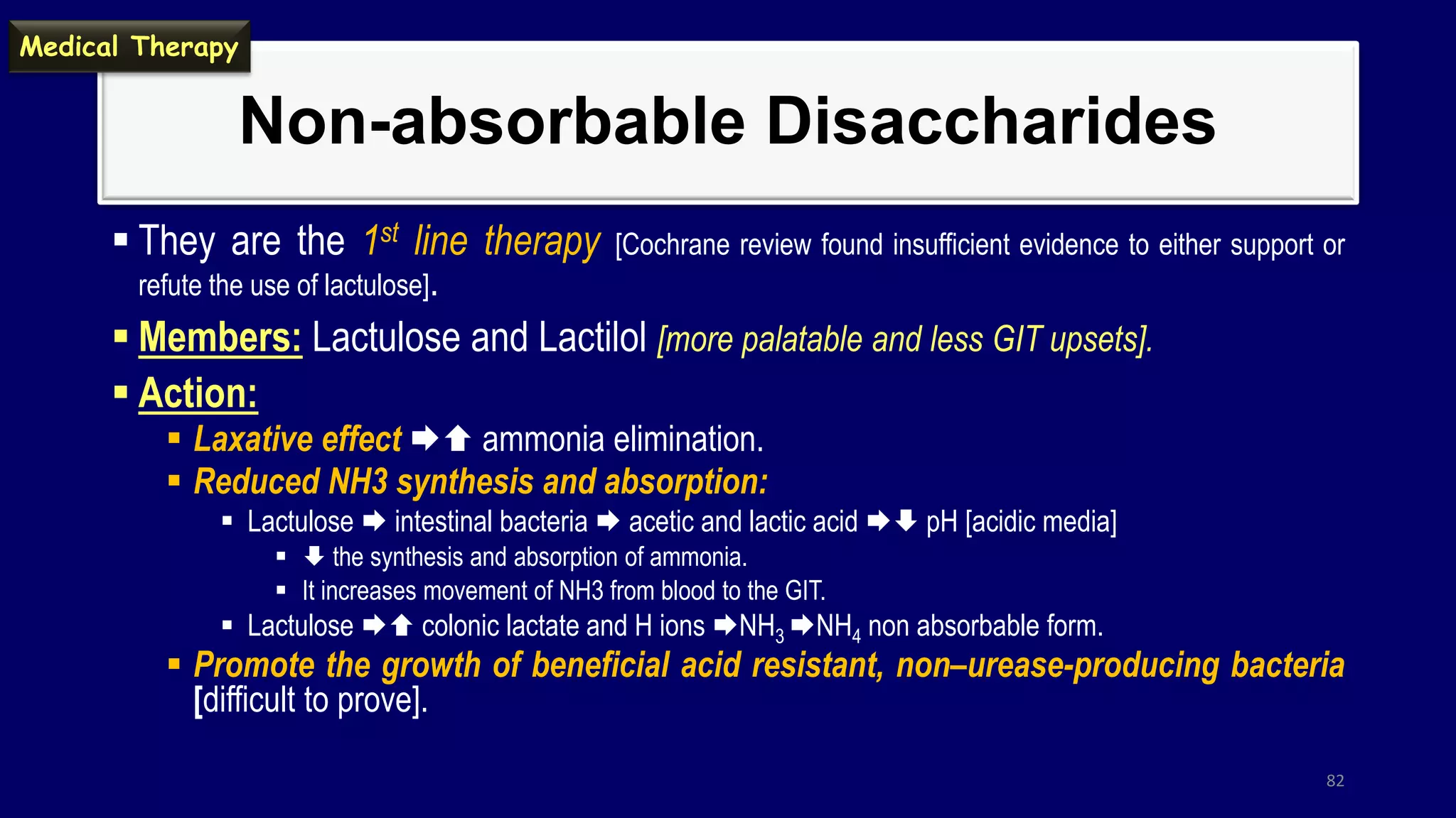 Non-absorbable Disaccharides
 They are the 1st line therapy [Cochrane review found insufficient evidence to either support or
refute the use of lactulose].
 Members: Lactulose and Lactilol [more palatable and less GIT upsets].
 Action:
 Laxative effect  ammonia elimination.
 Reduced NH3 synthesis and absorption:
 Lactulose  intestinal bacteria  acetic and lactic acid  pH [acidic media]
  the synthesis and absorption of ammonia.
 It increases movement of NH3 from blood to the GIT.
 Lactulose  colonic lactate and H ions NH3 NH4 non absorbable form.
 Promote the growth of beneficial acid resistant, non–urease-producing bacteria
[difficult to prove].
82
Medical Therapy
 