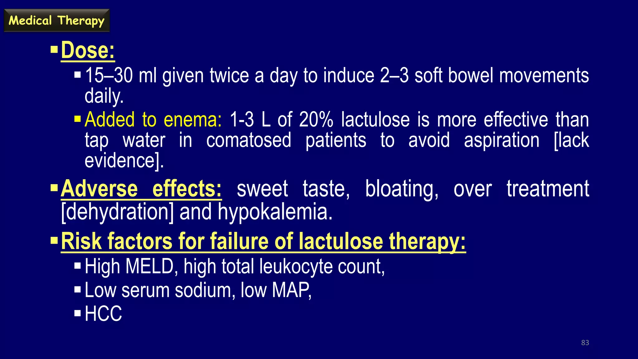 Dose:
15–30 ml given twice a day to induce 2–3 soft bowel movements
daily.
Added to enema: 1-3 L of 20% lactulose is more effective than
tap water in comatosed patients to avoid aspiration [lack
evidence].
Adverse effects: sweet taste, bloating, over treatment
[dehydration] and hypokalemia.
Risk factors for failure of lactulose therapy:
High MELD, high total leukocyte count,
Low serum sodium, low MAP,
HCC
83
Medical Therapy
 