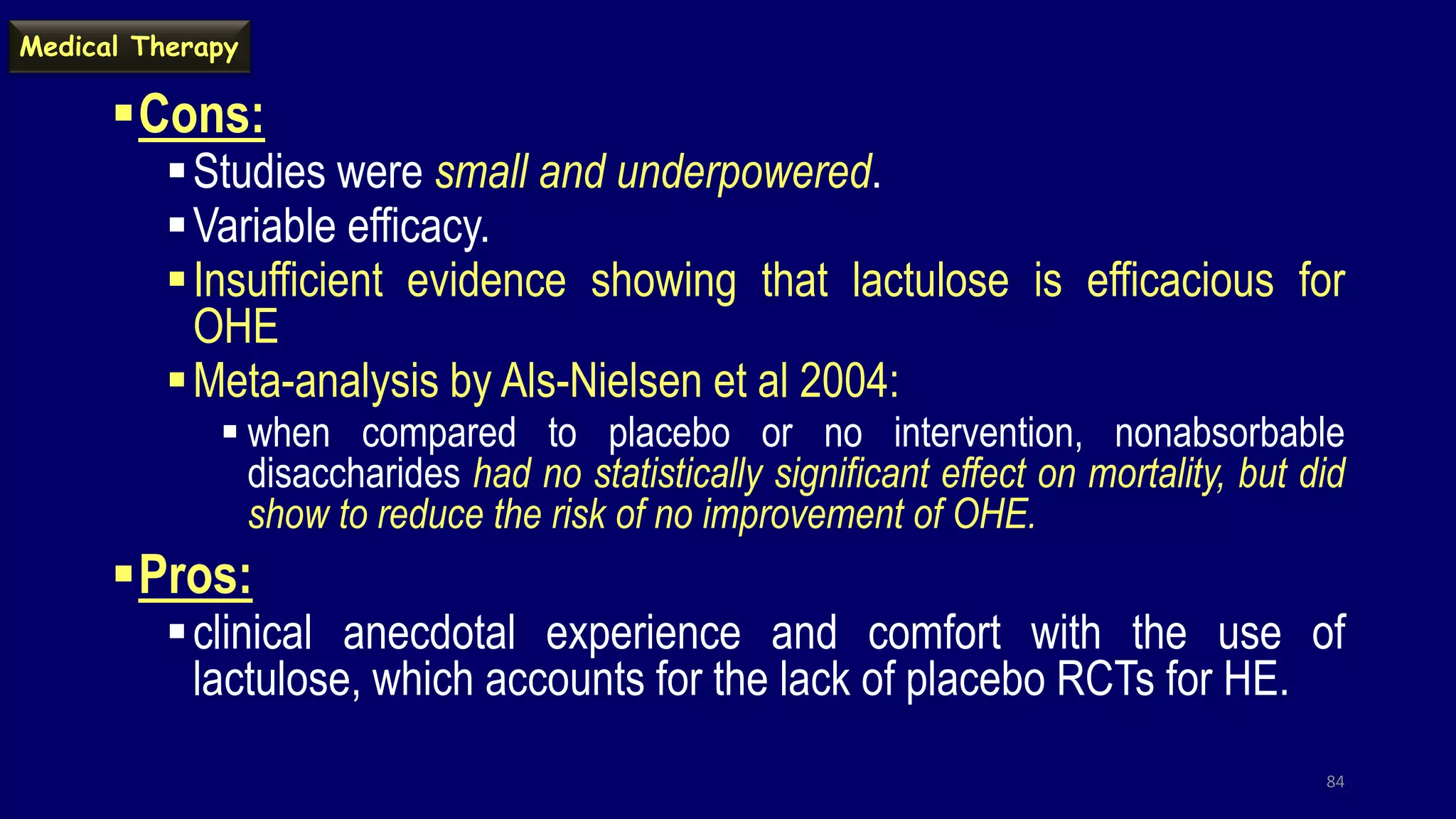 Cons:
Studies were small and underpowered.
Variable efficacy.
Insufficient evidence showing that lactulose is efficacious for
OHE
Meta-analysis by Als-Nielsen et al 2004:
 when compared to placebo or no intervention, nonabsorbable
disaccharides had no statistically significant effect on mortality, but did
show to reduce the risk of no improvement of OHE.
Pros:
clinical anecdotal experience and comfort with the use of
lactulose, which accounts for the lack of placebo RCTs for HE.
84
Medical Therapy
 