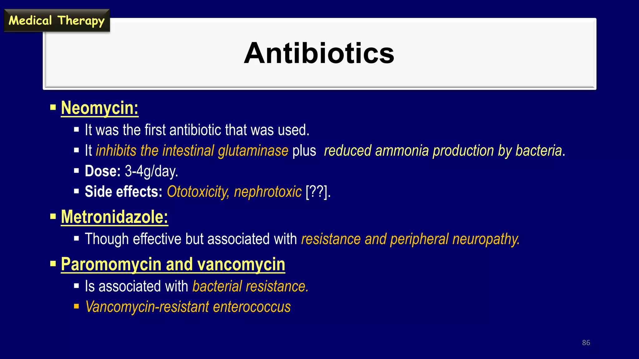 Antibiotics
 Neomycin:
 It was the first antibiotic that was used.
 It inhibits the intestinal glutaminase plus reduced ammonia production by bacteria.
 Dose: 3-4g/day.
 Side effects: Ototoxicity, nephrotoxic [??].
 Metronidazole:
 Though effective but associated with resistance and peripheral neuropathy.
 Paromomycin and vancomycin
 Is associated with bacterial resistance.
 Vancomycin-resistant enterococcus
86
Medical Therapy
 