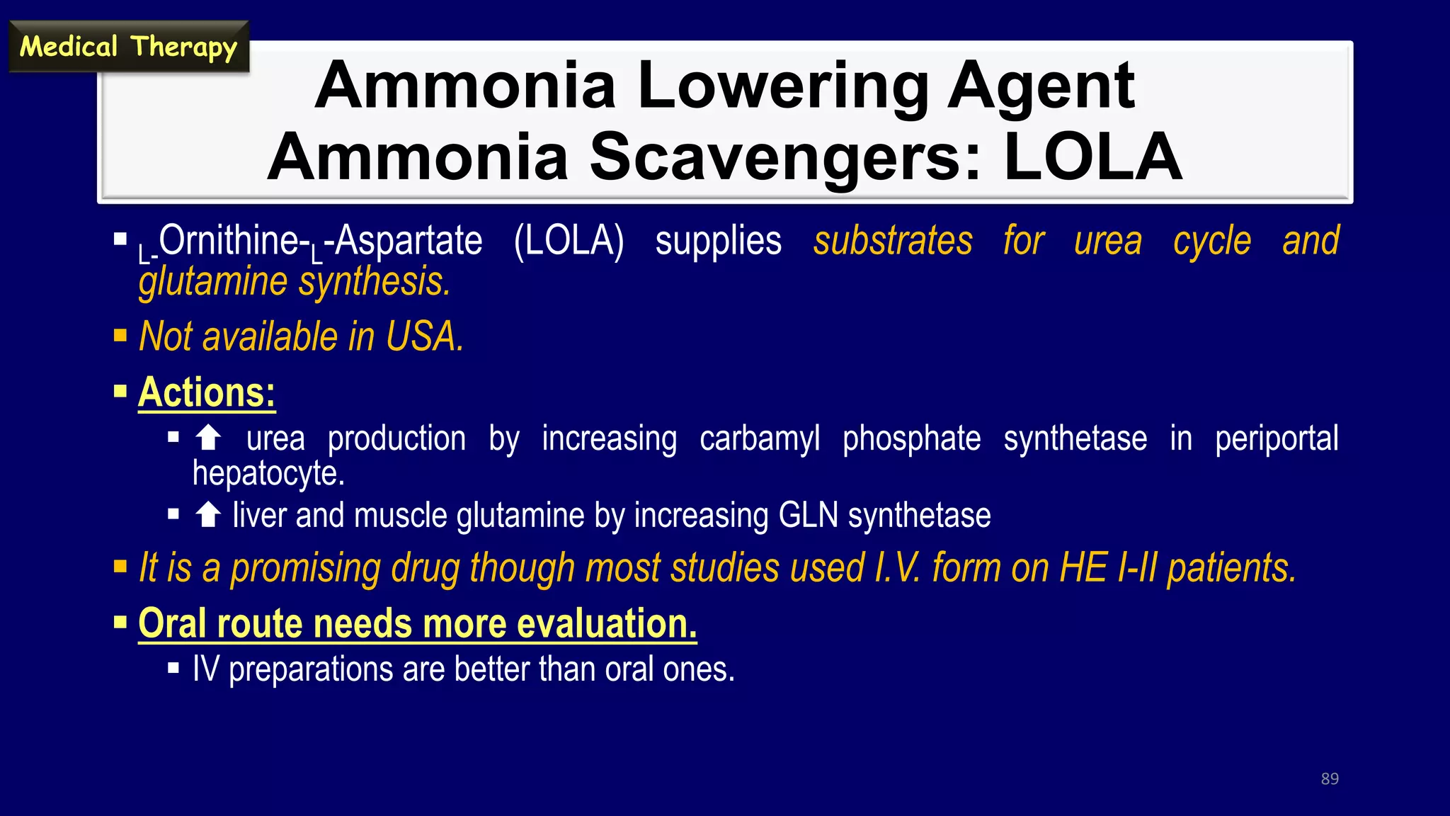 Ammonia Lowering Agent
Ammonia Scavengers: LOLA
 L-Ornithine-L-Aspartate (LOLA) supplies substrates for urea cycle and
glutamine synthesis.
 Not available in USA.
 Actions:
  urea production by increasing carbamyl phosphate synthetase in periportal
hepatocyte.
  liver and muscle glutamine by increasing GLN synthetase
 It is a promising drug though most studies used I.V. form on HE I-II patients.
 Oral route needs more evaluation.
 IV preparations are better than oral ones.
89
Medical Therapy
 