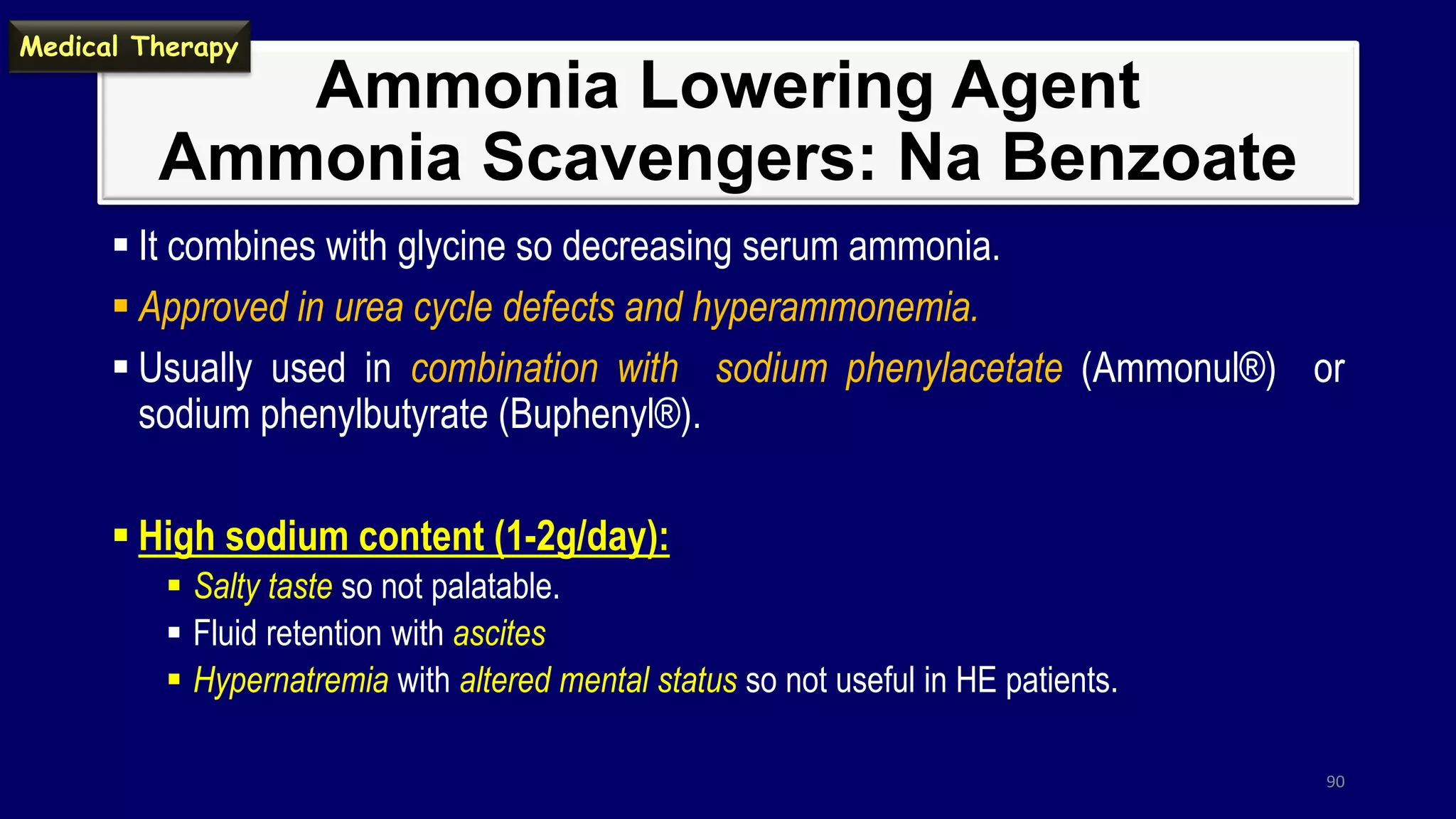 Ammonia Lowering Agent
Ammonia Scavengers: Na Benzoate
 It combines with glycine so decreasing serum ammonia.
 Approved in urea cycle defects and hyperammonemia.
 Usually used in combination with sodium phenylacetate (Ammonul®) or
sodium phenylbutyrate (Buphenyl®).
 High sodium content (1-2g/day):
 Salty taste so not palatable.
 Fluid retention with ascites
 Hypernatremia with altered mental status so not useful in HE patients.
90
Medical Therapy
 