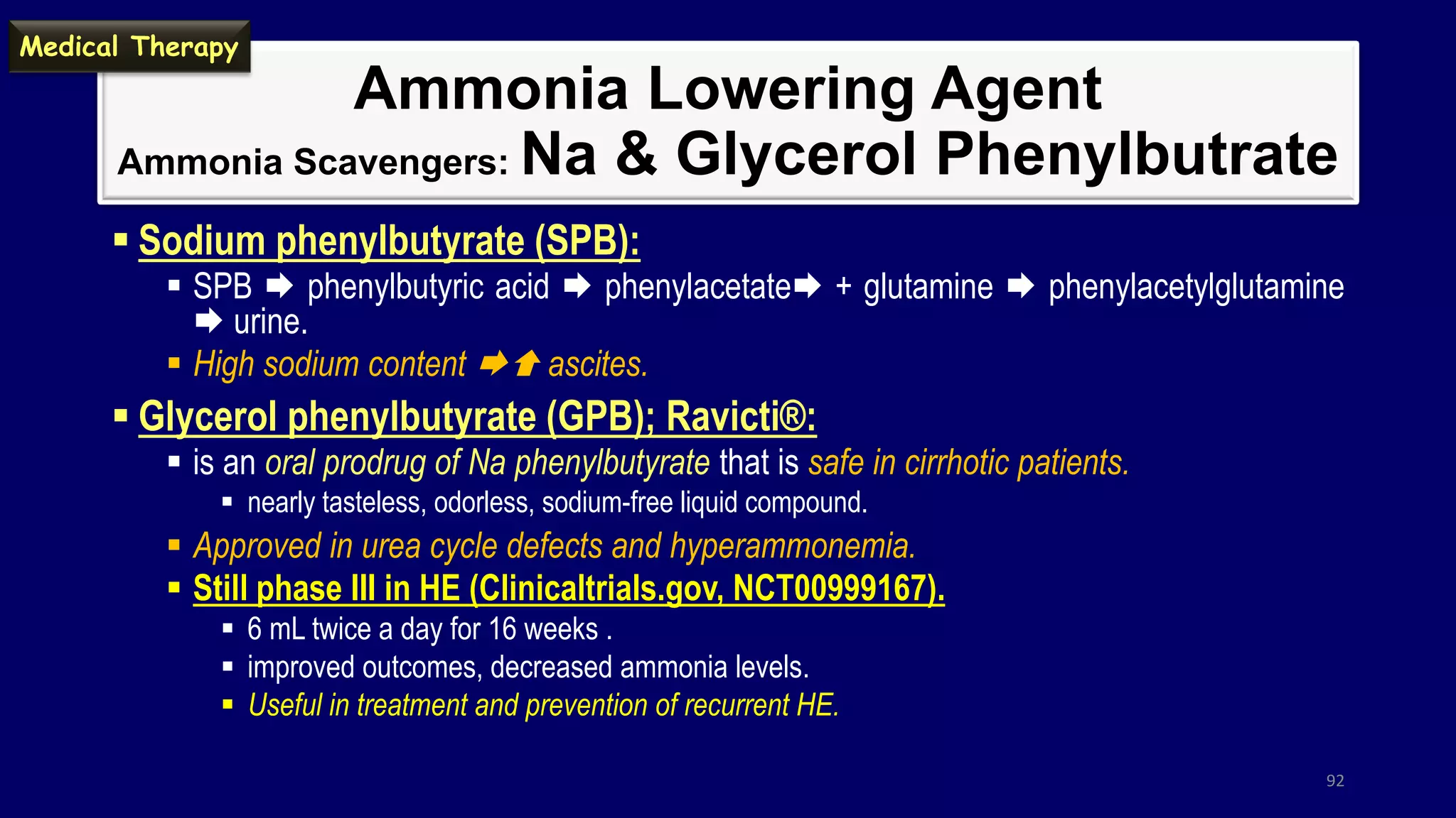 Ammonia Lowering Agent
Ammonia Scavengers: Na & Glycerol Phenylbutrate
 Sodium phenylbutyrate (SPB):
 SPB  phenylbutyric acid  phenylacetate + glutamine  phenylacetylglutamine
 urine.
 High sodium content  ascites.
 Glycerol phenylbutyrate (GPB); Ravicti®:
 is an oral prodrug of Na phenylbutyrate that is safe in cirrhotic patients.
 nearly tasteless, odorless, sodium-free liquid compound.
 Approved in urea cycle defects and hyperammonemia.
 Still phase III in HE (Clinicaltrials.gov, NCT00999167).
 6 mL twice a day for 16 weeks .
 improved outcomes, decreased ammonia levels.
 Useful in treatment and prevention of recurrent HE.
92
Medical Therapy
 