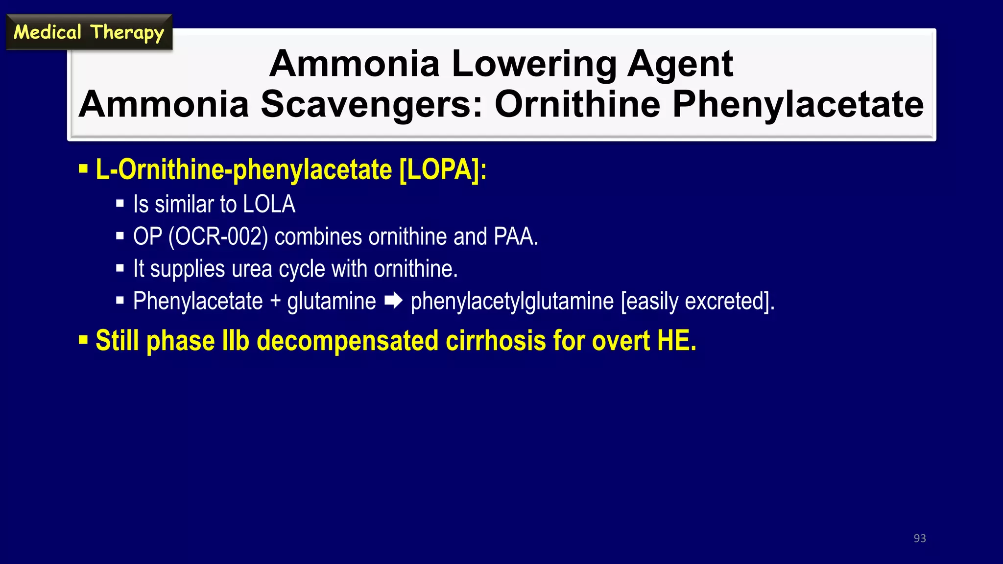 Ammonia Lowering Agent
Ammonia Scavengers: Ornithine Phenylacetate
 L-Ornithine-phenylacetate [LOPA]:
 Is similar to LOLA
 OP (OCR-002) combines ornithine and PAA.
 It supplies urea cycle with ornithine.
 Phenylacetate + glutamine  phenylacetylglutamine [easily excreted].
 Still phase IIb decompensated cirrhosis for overt HE.
93
Medical Therapy
 