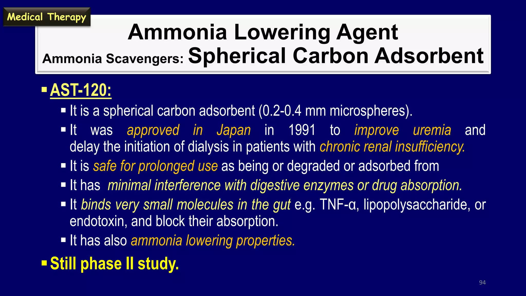 Ammonia Lowering Agent
Ammonia Scavengers: Spherical Carbon Adsorbent
AST-120:
 It is a spherical carbon adsorbent (0.2-0.4 mm microspheres).
 It was approved in Japan in 1991 to improve uremia and
delay the initiation of dialysis in patients with chronic renal insufficiency.
 It is safe for prolonged use as being or degraded or adsorbed from
 It has minimal interference with digestive enzymes or drug absorption.
 It binds very small molecules in the gut e.g. TNF-α, lipopolysaccharide, or
endotoxin, and block their absorption.
 It has also ammonia lowering properties.
Still phase II study.
94
Medical Therapy
 