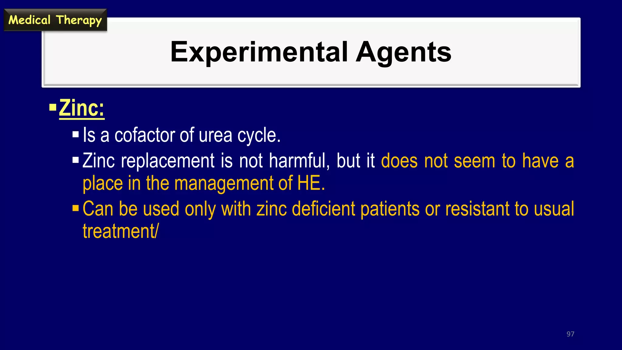 Experimental Agents
Zinc:
Is a cofactor of urea cycle.
Zinc replacement is not harmful, but it does not seem to have a
place in the management of HE.
Can be used only with zinc deficient patients or resistant to usual
treatment/
97
Medical Therapy
 