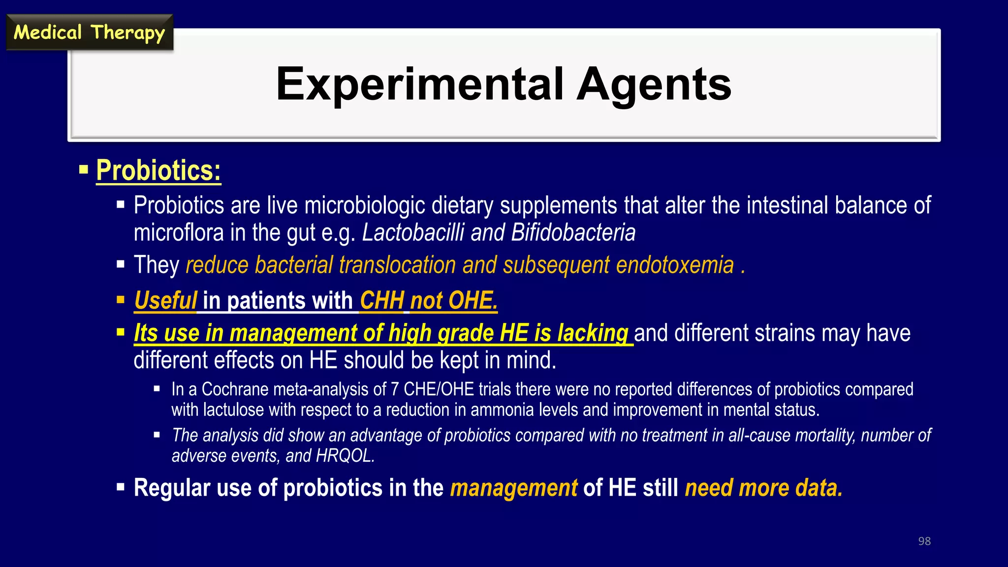 Experimental Agents
 Probiotics:
 Probiotics are live microbiologic dietary supplements that alter the intestinal balance of
microflora in the gut e.g. Lactobacilli and Bifidobacteria
 They reduce bacterial translocation and subsequent endotoxemia .
 Useful in patients with CHH not OHE.
 Its use in management of high grade HE is lacking and different strains may have
different effects on HE should be kept in mind.
 In a Cochrane meta-analysis of 7 CHE/OHE trials there were no reported differences of probiotics compared
with lactulose with respect to a reduction in ammonia levels and improvement in mental status.
 The analysis did show an advantage of probiotics compared with no treatment in all-cause mortality, number of
adverse events, and HRQOL.
 Regular use of probiotics in the management of HE still need more data.
98
Medical Therapy
 