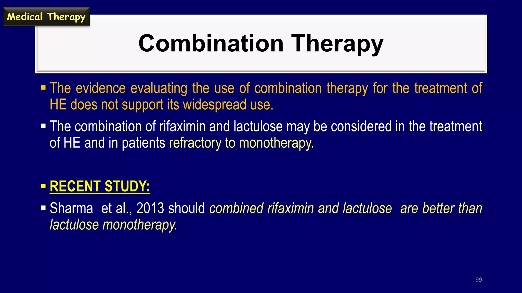 Combination Therapy
 The evidence evaluating the use of combination therapy for the treatment of
HE does not support its widespread use.
 The combination of rifaximin and lactulose may be considered in the treatment
of HE and in patients refractory to monotherapy.
 RECENT STUDY:
 Sharma et al., 2013 should combined rifaximin and lactulose are better than
lactulose monotherapy.
99
Medical Therapy
 