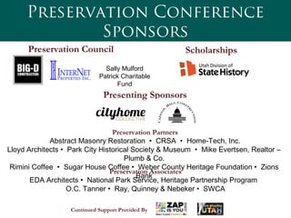 Preservation Conference
Sponsors
Preservation Council
 Preservation Partners
 Abstract Masonry Restoration • CRSA • Home-Tech, Inc.
Lloyd Architects • Park City Historical Society & Museum • Mike Evertsen, Realtor –
Plumb & Co.
Rimini Coffee • Sugar House Coffee • Weber County Heritage Foundation • Zions
Bank
Preservation Associates
EDA Architects • National Park Service, Heritage Partnership Program
O.C. Tanner • Ray, Quinney & Nebeker • SWCA
Scholarships
Presenting Sponsors
Continued Support Provided By
Sally Mulford
Patrick Charitable
Fund
 