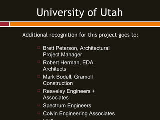 Additional recognition for this project goes to:
 Brett Peterson, Architectural
Project Manager
 Robert Herman, EDA
Architects
 Mark Bodell, Gramoll
Construction
 Reaveley Engineers +
Associates
 Spectrum Engineers
 Colvin Engineering Associates
University of Utah
 