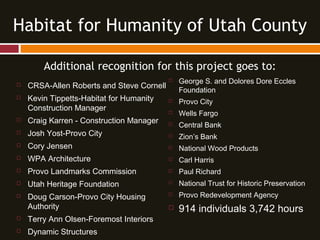 Additional recognition for this project goes to:
 CRSA-Allen Roberts and Steve Cornell
 Kevin Tippetts-Habitat for Humanity
Construction Manager
 Craig Karren - Construction Manager
 Josh Yost-Provo City
 Cory Jensen
 WPA Architecture
 Provo Landmarks Commission
 Utah Heritage Foundation
 Doug Carson-Provo City Housing
Authority
 Terry Ann Olsen-Foremost Interiors
 Dynamic Structures
Habitat for Humanity of Utah County
 George S. and Dolores Dore Eccles
Foundation
 Provo City
 Wells Fargo
 Central Bank
 Zion’s Bank
 National Wood Products
 Carl Harris
 Paul Richard
 National Trust for Historic Preservation
 Provo Redevelopment Agency
 914 individuals 3,742 hours
 