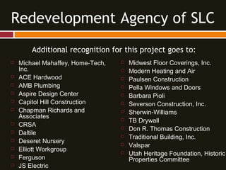 Additional recognition for this project goes to:
 Michael Mahaffey, Home-Tech,
Inc.
 ACE Hardwood
 AMB Plumbing
 Aspire Design Center
 Capitol Hill Construction
 Chapman Richards and
Associates
 CRSA
 Daltile
 Deseret Nursery
 Elliott Workgroup
 Ferguson
 JS Electric
Redevelopment Agency of SLC
 Midwest Floor Coverings, Inc.
 Modern Heating and Air
 Paulsen Construction
 Pella Windows and Doors
 Barbara Pioli
 Severson Construction, Inc.
 Sherwin-Williams
 TB Drywall
 Don R. Thomas Construction
 Traditional Building, Inc.
 Valspar
 Utah Heritage Foundation, Historic
Properties Committee
 