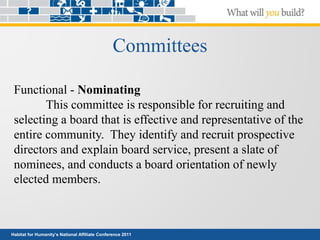 Habitat for Humanity’s National Affiliate Conference 2011
Committees
Functional - Nominating
This committee is responsible for recruiting and
selecting a board that is effective and representative of the
entire community. They identify and recruit prospective
directors and explain board service, present a slate of
nominees, and conducts a board orientation of newly
elected members.
 