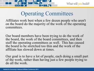 Habitat for Humanity’s National Affiliate Conference 2011
Operating Committees
Affiliates work best when a few dozen people who aren't
on the board do the majority of the work of the operating
committees.
Our board members have been trying to do the work of
the board, the work of the board committees, and then
staff the operating committees as well. This has caused
the board to be stretched too thin and the work of the
affiliate has slowed down at times.
Our goal is to have a lot of people, each doing a small part
of the work, rather than having just a few people trying to
do all the work.
 