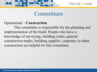 Habitat for Humanity’s National Affiliate Conference 2011
Committees
Operational – Construction
This committee is responsible for the planning and
implementation of the build. People who have a
knowledge of surveying, building codes, general
construction trades, building supplies, carpentry or other
construction are helpful for this committee.
 