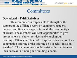 Habitat for Humanity’s National Affiliate Conference 2011
Committees
Operational – Faith Relations
This committee is responsible to strengthen the
support of the affiliate’s work by gaining volunteers,
prayers, and financial support from all the community’s
churches. The members will seek opportunities to give
presentations at church services and church group
meetings. Often, churches make a special donation, such as
communion offering or the offering on a special “mission
Sunday”. This committee should assist with coalitions and
their success in funding and building a home.
 