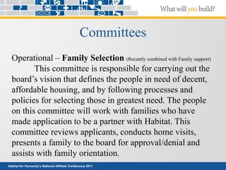 Habitat for Humanity’s National Affiliate Conference 2011
Committees
Operational – Family Selection (Recently combined with Family support)
This committee is responsible for carrying out the
board’s vision that defines the people in need of decent,
affordable housing, and by following processes and
policies for selecting those in greatest need. The people
on this committee will work with families who have
made application to be a partner with Habitat. This
committee reviews applicants, conducts home visits,
presents a family to the board for approval/denial and
assists with family orientation.
 