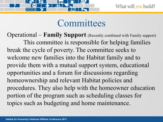 Habitat for Humanity’s National Affiliate Conference 2011
Committees
Operational – Family Support (Recently combined with Family support)
This committee is responsible for helping families
break the cycle of poverty. The committee seeks to
welcome new families into the Habitat family and to
provide them with a mutual support system, educational
opportunities and a forum for discussions regarding
homeownership and relevant Habitat policies and
procedures. They also help with the homeowner education
portion of the program such as scheduling classes for
topics such as budgeting and home maintenance.
 