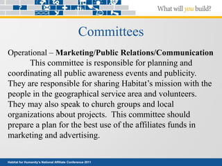 Habitat for Humanity’s National Affiliate Conference 2011
Committees
Operational – Marketing/Public Relations/Communication
This committee is responsible for planning and
coordinating all public awareness events and publicity.
They are responsible for sharing Habitat’s mission with the
people in the geographical service area and volunteers.
They may also speak to church groups and local
organizations about projects. This committee should
prepare a plan for the best use of the affiliates funds in
marketing and advertising.
 