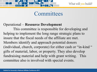 Habitat for Humanity’s National Affiliate Conference 2011
Committees
Operational – Resource Development
This committee is responsible for developing and
helping to implement the long range strategic plans to
insure that the fiscal needs of the affiliate are met.
Members identify and approach potential donors
(individual, church, corporate) for either cash or “in-kind “
gifts of material, labor, or property. They also develop
fundraising material and help with grant writing. This
committee also is involved with special events.
 