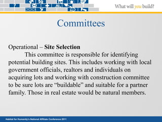 Habitat for Humanity’s National Affiliate Conference 2011
Committees
Operational – Site Selection
This committee is responsible for identifying
potential building sites. This includes working with local
government officials, realtors and individuals on
acquiring lots and working with construction committee
to be sure lots are “buildable” and suitable for a partner
family. Those in real estate would be natural members.
 