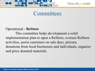 Habitat for Humanity’s National Affiliate Conference 2011
Committees
Operational - ReStore
This committee helps development a solid
implementation plan to open a ReStore, oversee ReStore
activities, assist customers on sale days, procure
donations from local businesses and individuals, organize
and price donated materials.
 