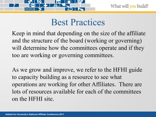 Habitat for Humanity’s National Affiliate Conference 2011
Best Practices
Keep in mind that depending on the size of the affiliate
and the structure of the board (working or governing)
will determine how the committees operate and if they
too are working or governing committees.
As we grow and improve, we refer to the HFHI guide
to capacity building as a resource to see what
operations are working for other Affiliates. There are
lots of resources available for each of the committees
on the HFHI site.
 