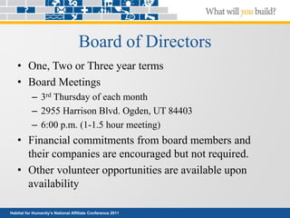 Habitat for Humanity’s National Affiliate Conference 2011
Board of Directors
• One, Two or Three year terms
• Board Meetings
– 3rd Thursday of each month
– 2955 Harrison Blvd. Ogden, UT 84403
– 6:00 p.m. (1-1.5 hour meeting)
• Financial commitments from board members and
their companies are encouraged but not required.
• Other volunteer opportunities are available upon
availability
 