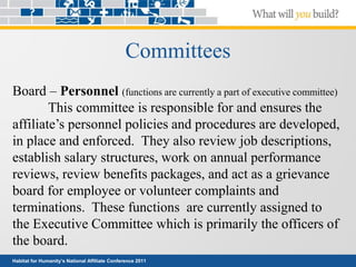 Habitat for Humanity’s National Affiliate Conference 2011
Committees
Board – Personnel (functions are currently a part of executive committee)
This committee is responsible for and ensures the
affiliate’s personnel policies and procedures are developed,
in place and enforced. They also review job descriptions,
establish salary structures, work on annual performance
reviews, review benefits packages, and act as a grievance
board for employee or volunteer complaints and
terminations. These functions are currently assigned to
the Executive Committee which is primarily the officers of
the board.
 
