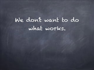 We don’t want to do
what works.
 