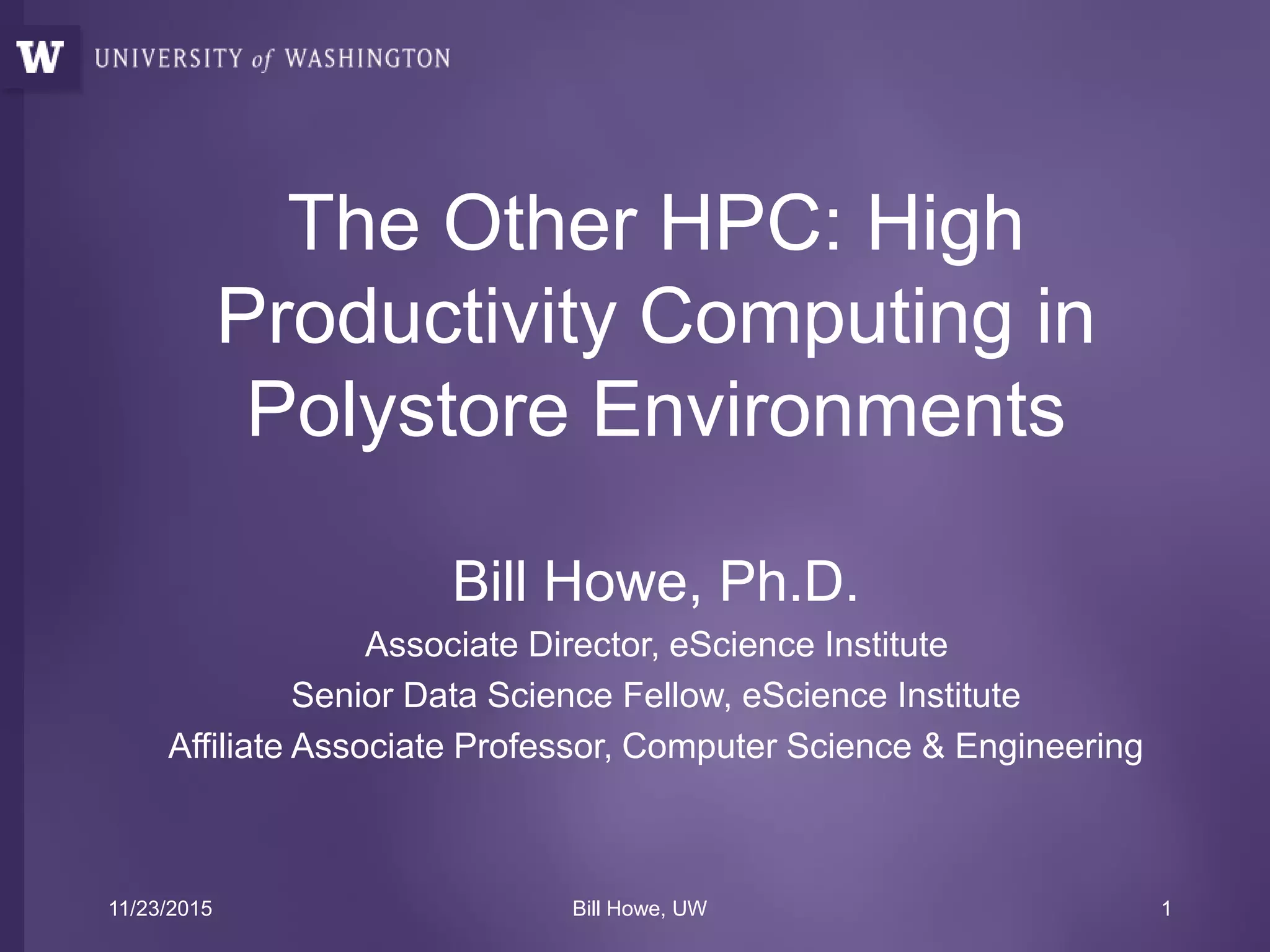 The Other HPC: High
Productivity Computing in
Polystore Environments
Bill Howe, Ph.D.
Associate Director, eScience Institute
Senior Data Science Fellow, eScience Institute
Affiliate Associate Professor, Computer Science & Engineering
11/23/2015 Bill Howe, UW 1
 