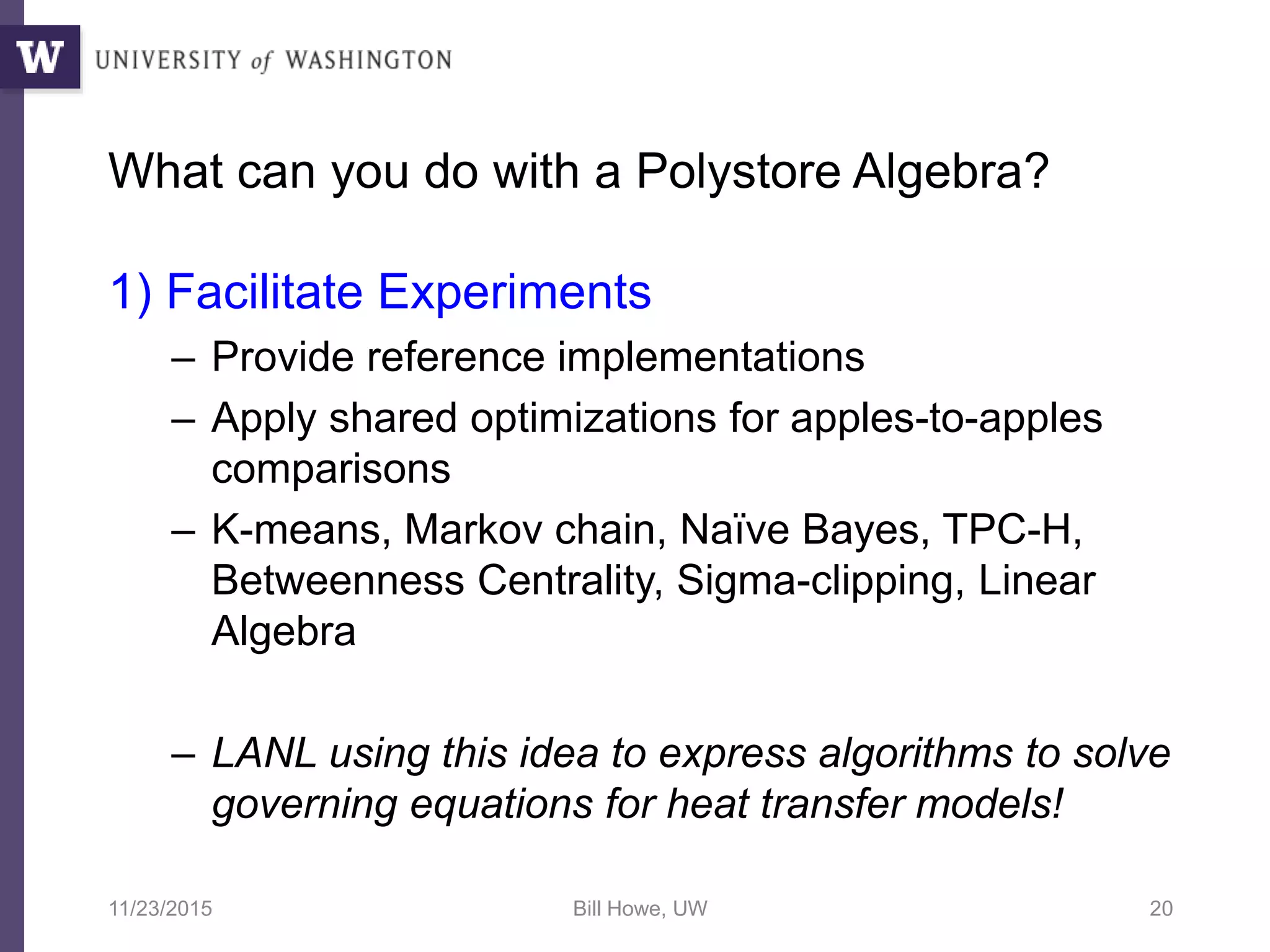 What can you do with a Polystore Algebra?
1) Facilitate Experiments
– Provide reference implementations
– Apply shared optimizations for apples-to-apples
comparisons
– K-means, Markov chain, Naïve Bayes, TPC-H,
Betweenness Centrality, Sigma-clipping, Linear
Algebra
– LANL using this idea to express algorithms to solve
governing equations for heat transfer models!
11/23/2015 Bill Howe, UW 20
 