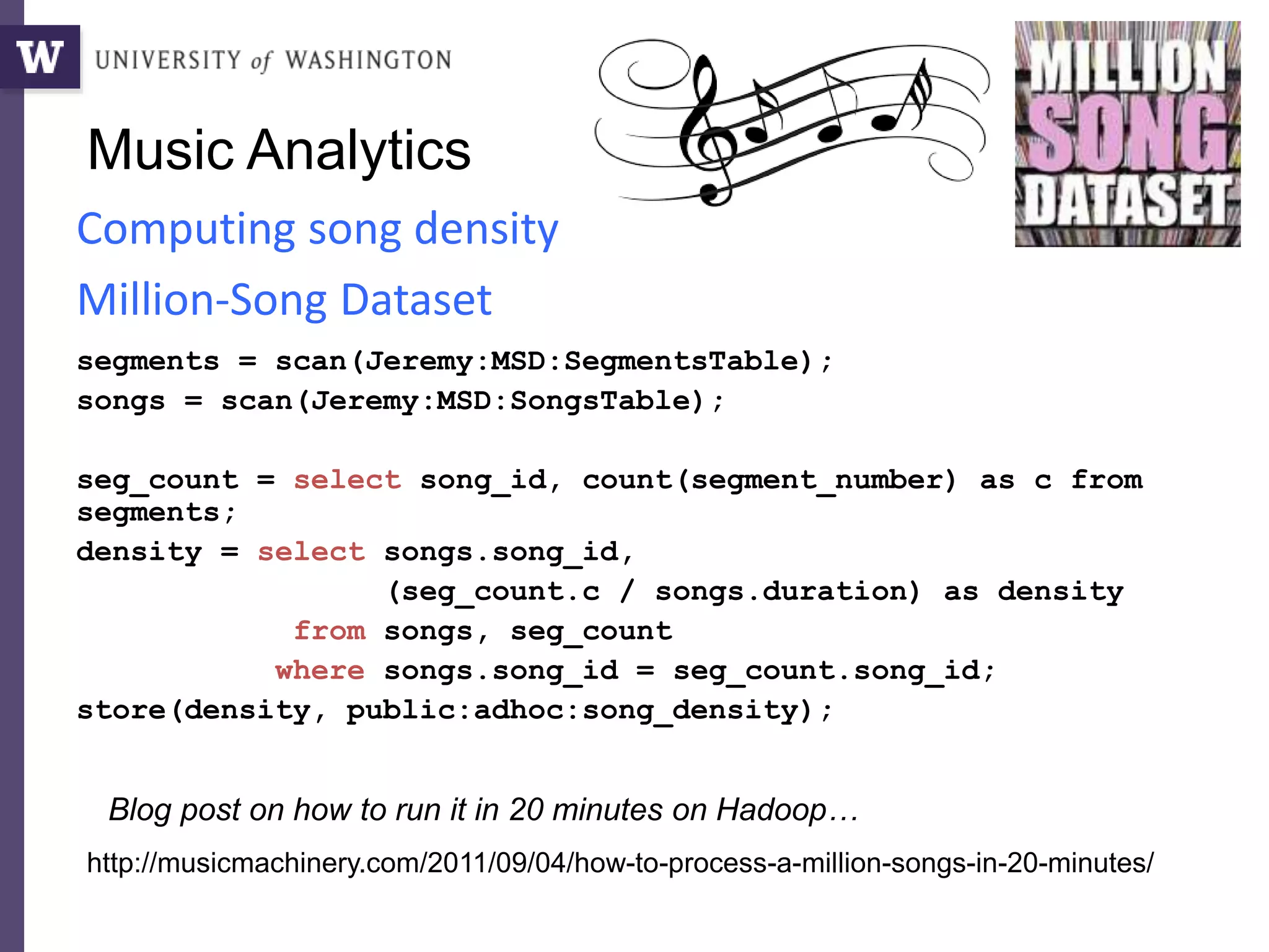 Music Analytics
segments = scan(Jeremy:MSD:SegmentsTable);
songs = scan(Jeremy:MSD:SongsTable);
seg_count = select song_id, count(segment_number) as c from
segments;
density = select songs.song_id,
(seg_count.c / songs.duration) as density
from songs, seg_count
where songs.song_id = seg_count.song_id;
store(density, public:adhoc:song_density);
Computing song density
Million-Song Dataset
http://musicmachinery.com/2011/09/04/how-to-process-a-million-songs-in-20-minutes/
Blog post on how to run it in 20 minutes on Hadoop…
 