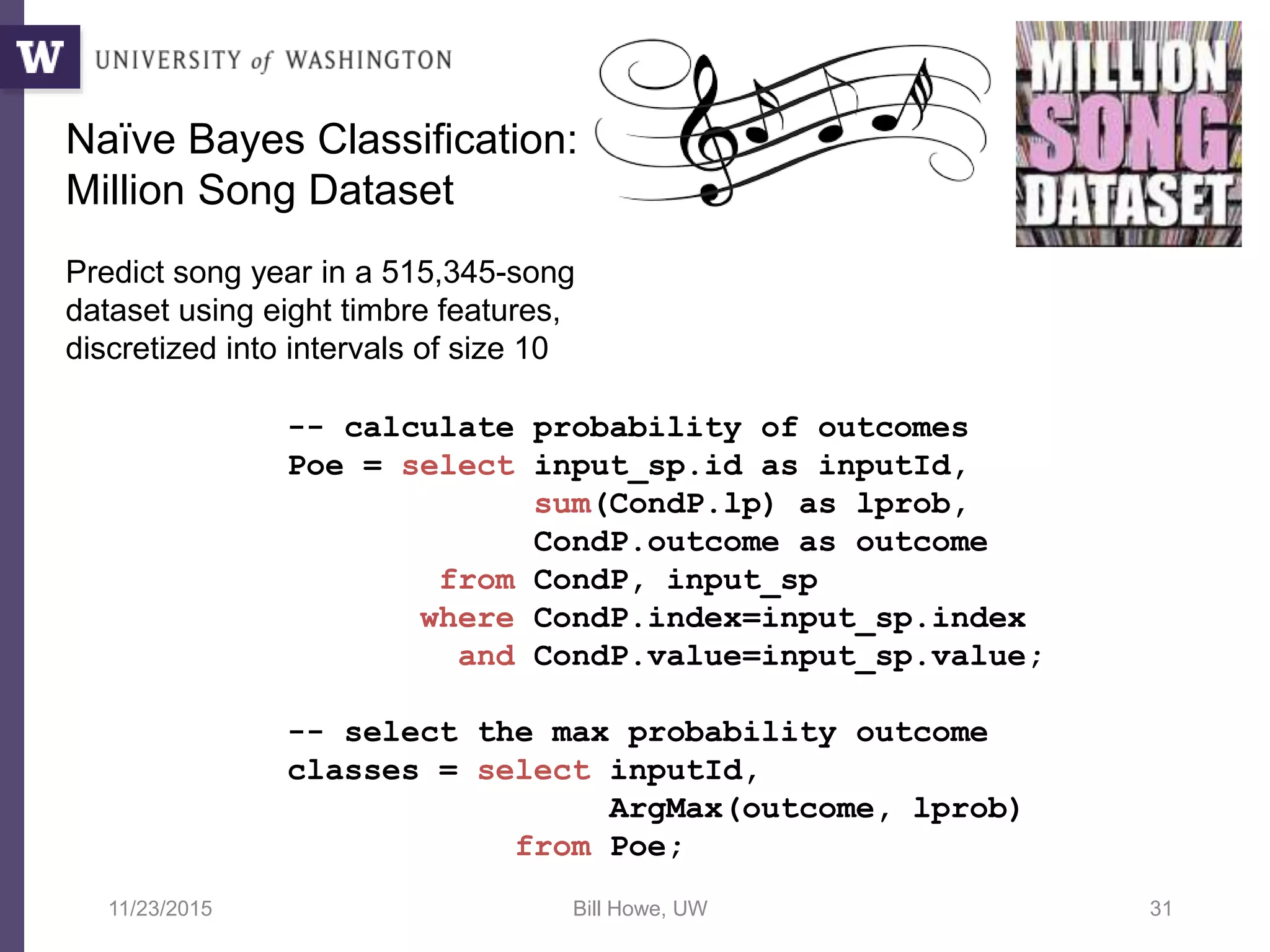 11/23/2015 Bill Howe, UW 31
-- calculate probability of outcomes
Poe = select input_sp.id as inputId,
sum(CondP.lp) as lprob,
CondP.outcome as outcome
from CondP, input_sp
where CondP.index=input_sp.index
and CondP.value=input_sp.value;
-- select the max probability outcome
classes = select inputId,
ArgMax(outcome, lprob)
from Poe;
Naïve Bayes Classification:
Million Song Dataset
Predict song year in a 515,345-song
dataset using eight timbre features,
discretized into intervals of size 10
 