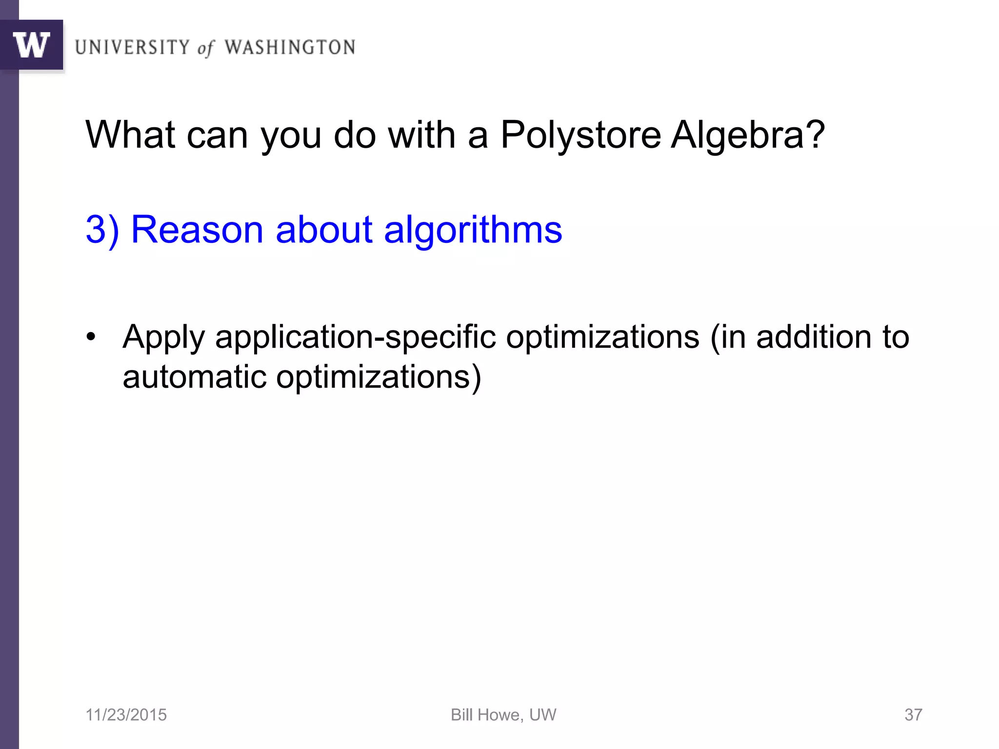 What can you do with a Polystore Algebra?
3) Reason about algorithms
• Apply application-specific optimizations (in addition to
automatic optimizations)
11/23/2015 Bill Howe, UW 37
 