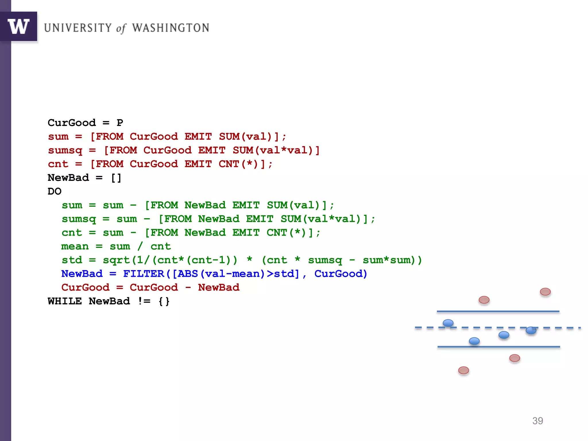 39
CurGood = P
sum = [FROM CurGood EMIT SUM(val)];
sumsq = [FROM CurGood EMIT SUM(val*val)]
cnt = [FROM CurGood EMIT CNT(*)];
NewBad = []
DO
sum = sum – [FROM NewBad EMIT SUM(val)];
sumsq = sum – [FROM NewBad EMIT SUM(val*val)];
cnt = sum - [FROM NewBad EMIT CNT(*)];
mean = sum / cnt
std = sqrt(1/(cnt*(cnt-1)) * (cnt * sumsq - sum*sum))
NewBad = FILTER([ABS(val-mean)>std], CurGood)
CurGood = CurGood - NewBad
WHILE NewBad != {}
Sigma-clipping, V1: Incremental
 